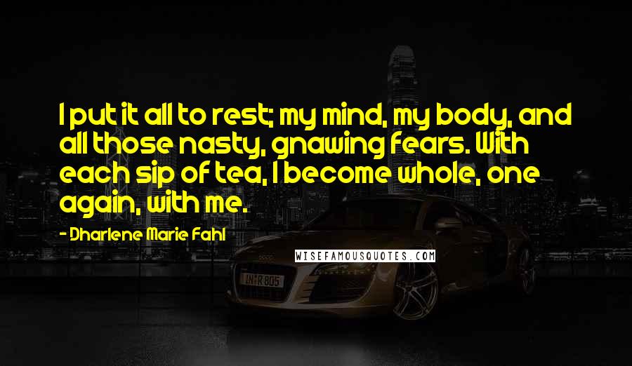 Dharlene Marie Fahl Quotes: I put it all to rest; my mind, my body, and all those nasty, gnawing fears. With each sip of tea, I become whole, one again, with me.