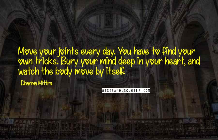 Dharma Mittra Quotes: Move your joints every day. You have to find your own tricks. Bury your mind deep in your heart, and watch the body move by itself.
