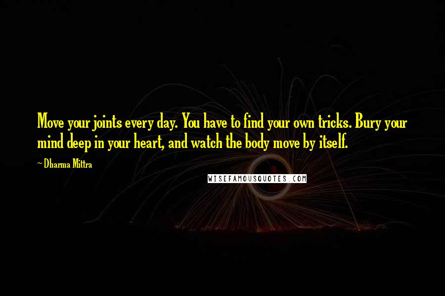 Dharma Mittra Quotes: Move your joints every day. You have to find your own tricks. Bury your mind deep in your heart, and watch the body move by itself.