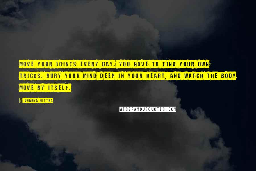 Dharma Mittra Quotes: Move your joints every day. You have to find your own tricks. Bury your mind deep in your heart, and watch the body move by itself.
