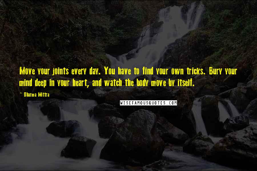 Dharma Mittra Quotes: Move your joints every day. You have to find your own tricks. Bury your mind deep in your heart, and watch the body move by itself.