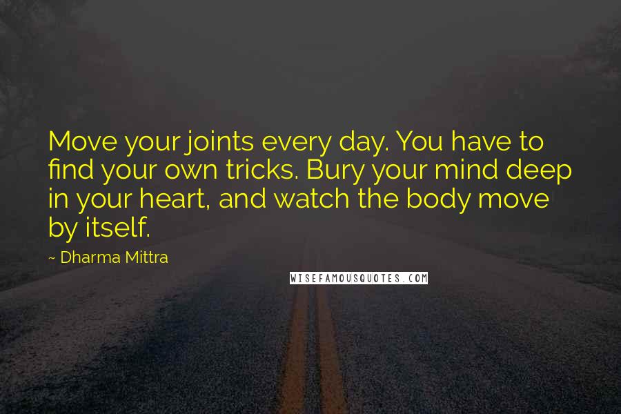 Dharma Mittra Quotes: Move your joints every day. You have to find your own tricks. Bury your mind deep in your heart, and watch the body move by itself.