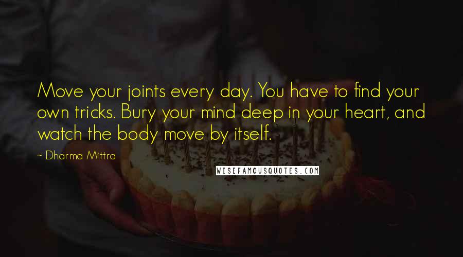 Dharma Mittra Quotes: Move your joints every day. You have to find your own tricks. Bury your mind deep in your heart, and watch the body move by itself.