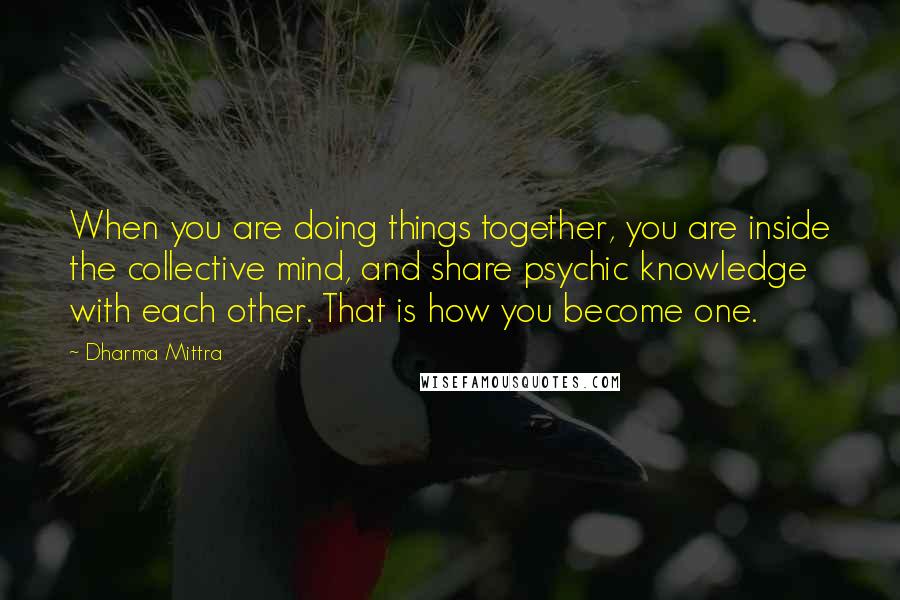 Dharma Mittra Quotes: When you are doing things together, you are inside the collective mind, and share psychic knowledge with each other. That is how you become one.