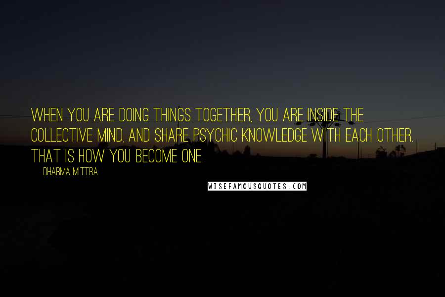 Dharma Mittra Quotes: When you are doing things together, you are inside the collective mind, and share psychic knowledge with each other. That is how you become one.