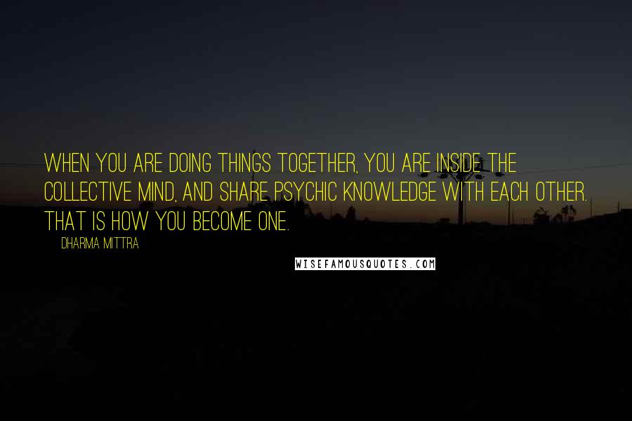 Dharma Mittra Quotes: When you are doing things together, you are inside the collective mind, and share psychic knowledge with each other. That is how you become one.