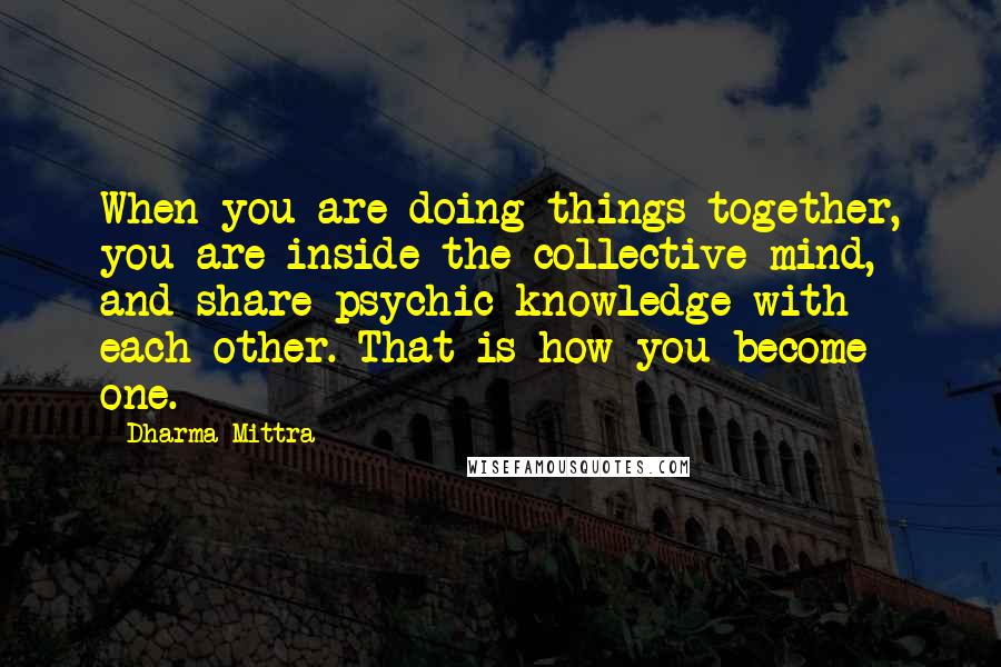 Dharma Mittra Quotes: When you are doing things together, you are inside the collective mind, and share psychic knowledge with each other. That is how you become one.