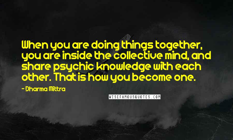 Dharma Mittra Quotes: When you are doing things together, you are inside the collective mind, and share psychic knowledge with each other. That is how you become one.