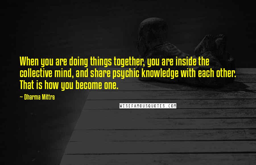 Dharma Mittra Quotes: When you are doing things together, you are inside the collective mind, and share psychic knowledge with each other. That is how you become one.