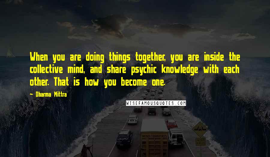 Dharma Mittra Quotes: When you are doing things together, you are inside the collective mind, and share psychic knowledge with each other. That is how you become one.