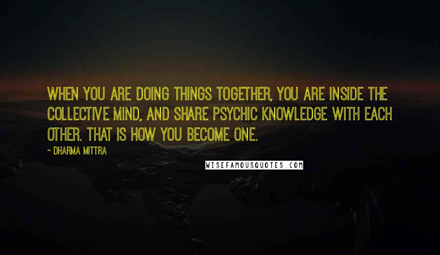 Dharma Mittra Quotes: When you are doing things together, you are inside the collective mind, and share psychic knowledge with each other. That is how you become one.