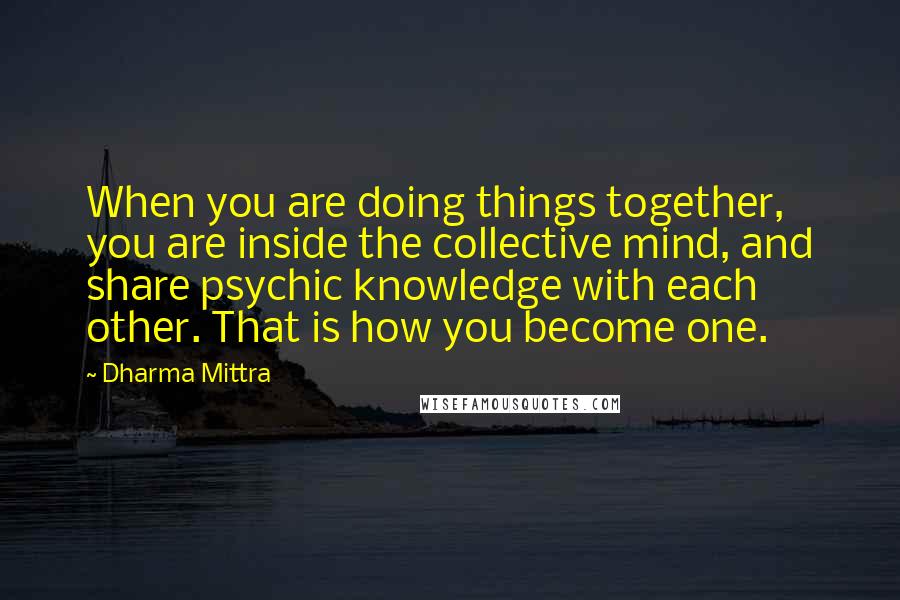 Dharma Mittra Quotes: When you are doing things together, you are inside the collective mind, and share psychic knowledge with each other. That is how you become one.