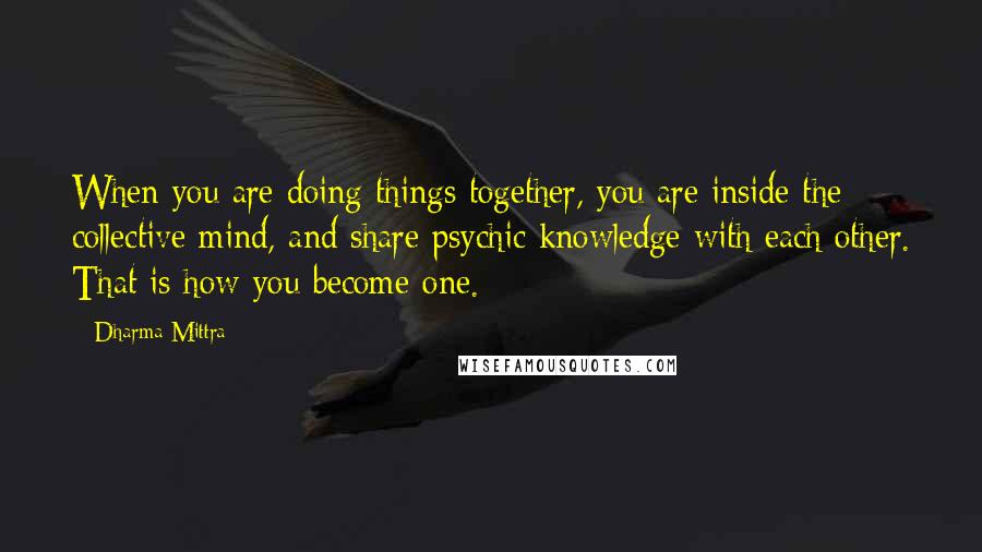 Dharma Mittra Quotes: When you are doing things together, you are inside the collective mind, and share psychic knowledge with each other. That is how you become one.