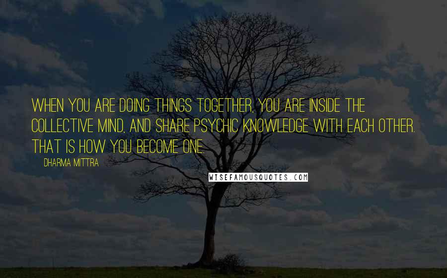 Dharma Mittra Quotes: When you are doing things together, you are inside the collective mind, and share psychic knowledge with each other. That is how you become one.