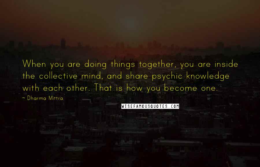 Dharma Mittra Quotes: When you are doing things together, you are inside the collective mind, and share psychic knowledge with each other. That is how you become one.