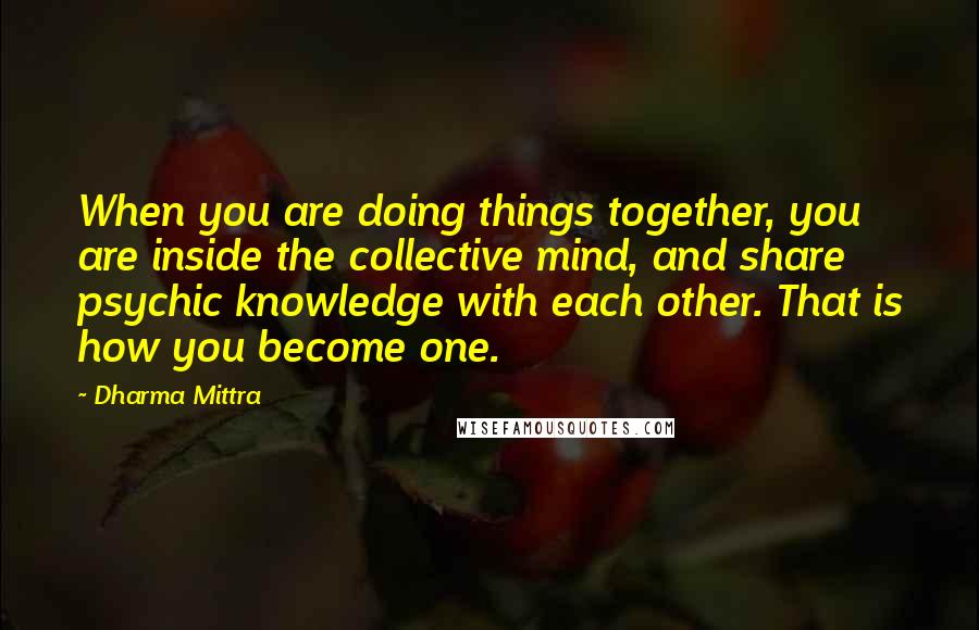 Dharma Mittra Quotes: When you are doing things together, you are inside the collective mind, and share psychic knowledge with each other. That is how you become one.