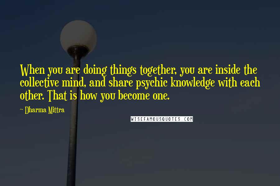 Dharma Mittra Quotes: When you are doing things together, you are inside the collective mind, and share psychic knowledge with each other. That is how you become one.