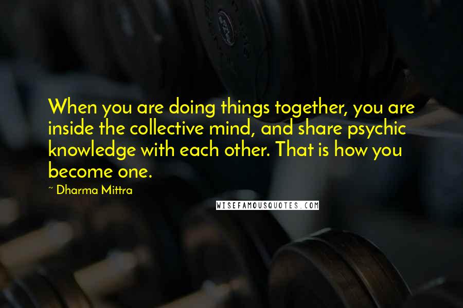 Dharma Mittra Quotes: When you are doing things together, you are inside the collective mind, and share psychic knowledge with each other. That is how you become one.