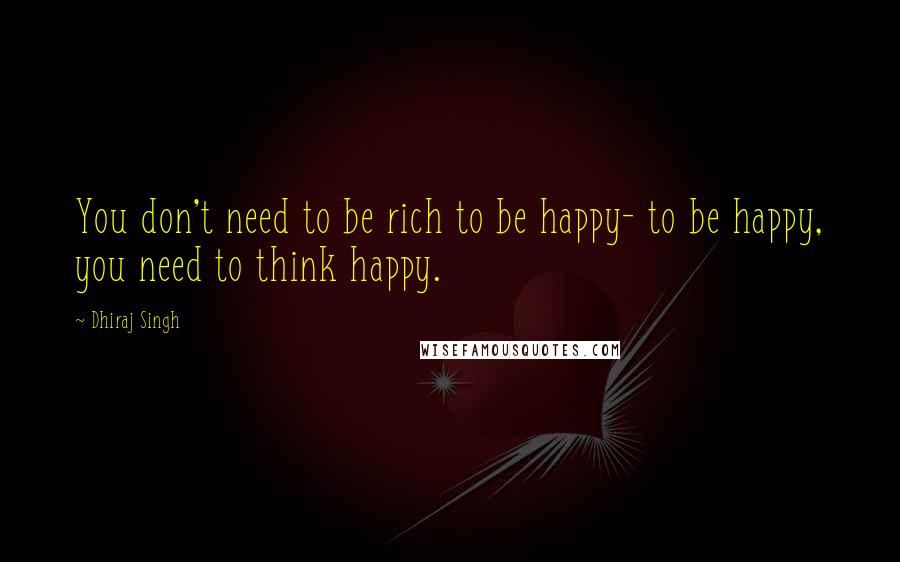 Dhiraj Singh Quotes: You don't need to be rich to be happy- to be happy, you need to think happy.