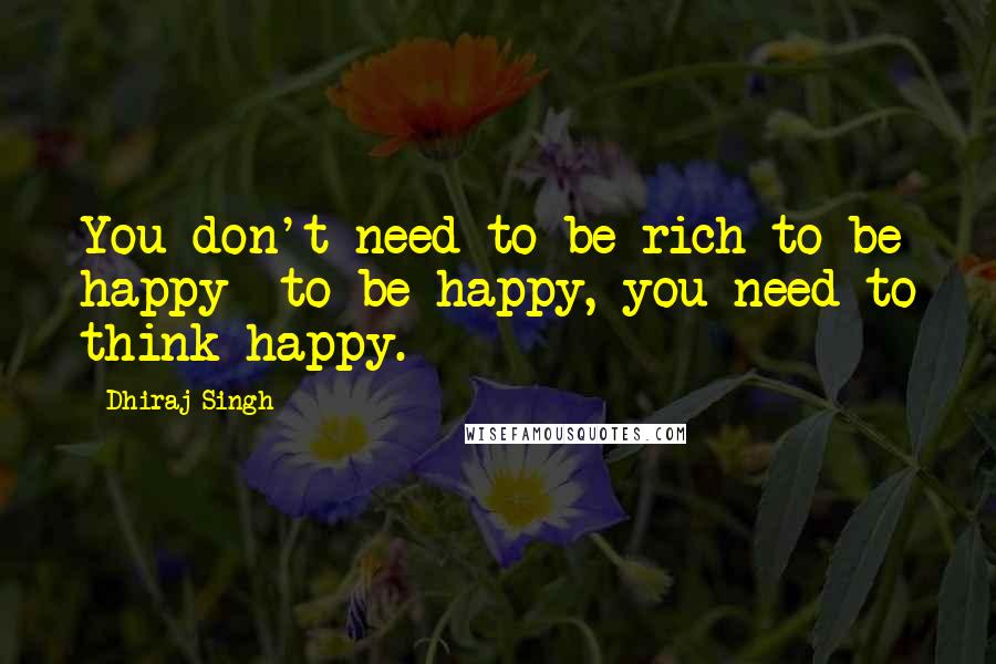 Dhiraj Singh Quotes: You don't need to be rich to be happy- to be happy, you need to think happy.