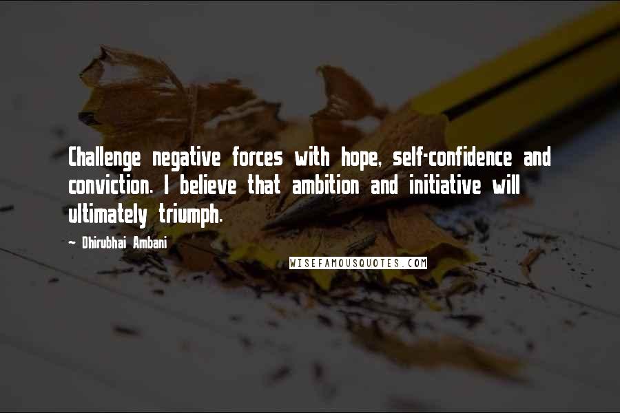 Dhirubhai Ambani Quotes: Challenge negative forces with hope, self-confidence and conviction. I believe that ambition and initiative will ultimately triumph.