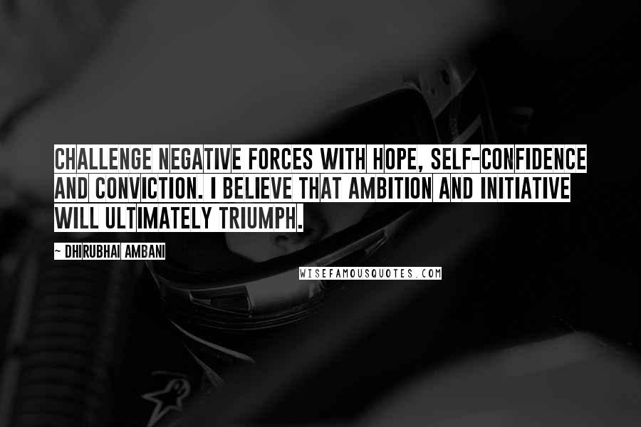 Dhirubhai Ambani Quotes: Challenge negative forces with hope, self-confidence and conviction. I believe that ambition and initiative will ultimately triumph.