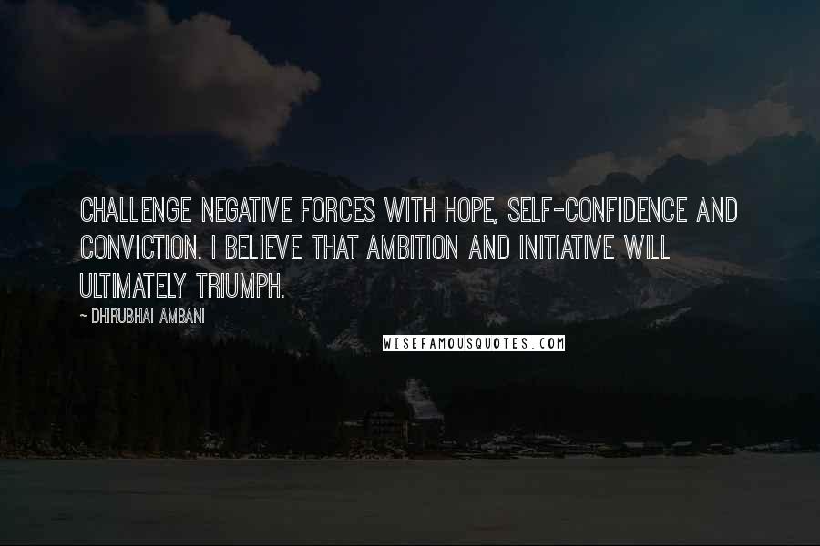 Dhirubhai Ambani Quotes: Challenge negative forces with hope, self-confidence and conviction. I believe that ambition and initiative will ultimately triumph.