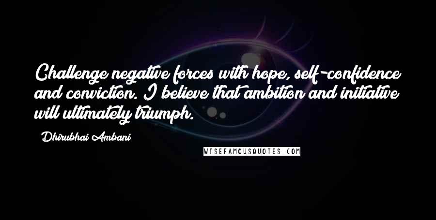 Dhirubhai Ambani Quotes: Challenge negative forces with hope, self-confidence and conviction. I believe that ambition and initiative will ultimately triumph.