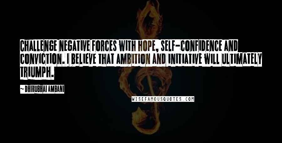 Dhirubhai Ambani Quotes: Challenge negative forces with hope, self-confidence and conviction. I believe that ambition and initiative will ultimately triumph.