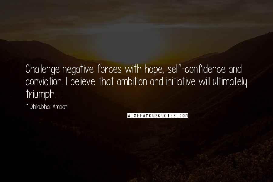 Dhirubhai Ambani Quotes: Challenge negative forces with hope, self-confidence and conviction. I believe that ambition and initiative will ultimately triumph.