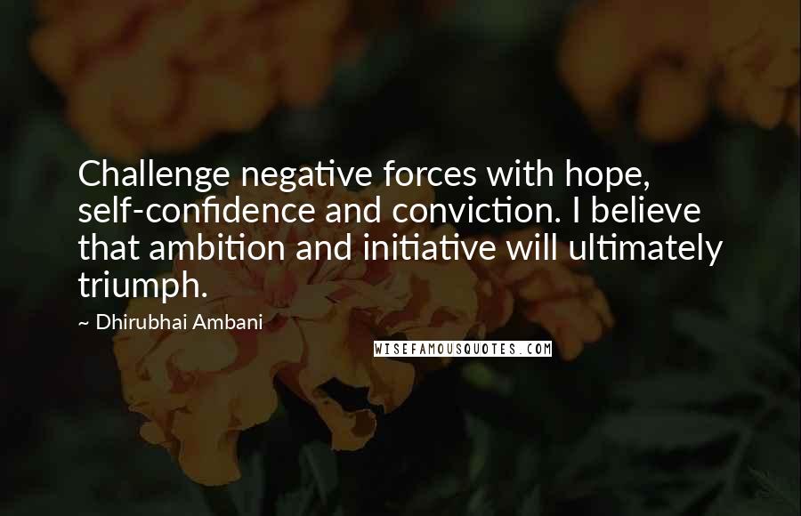 Dhirubhai Ambani Quotes: Challenge negative forces with hope, self-confidence and conviction. I believe that ambition and initiative will ultimately triumph.