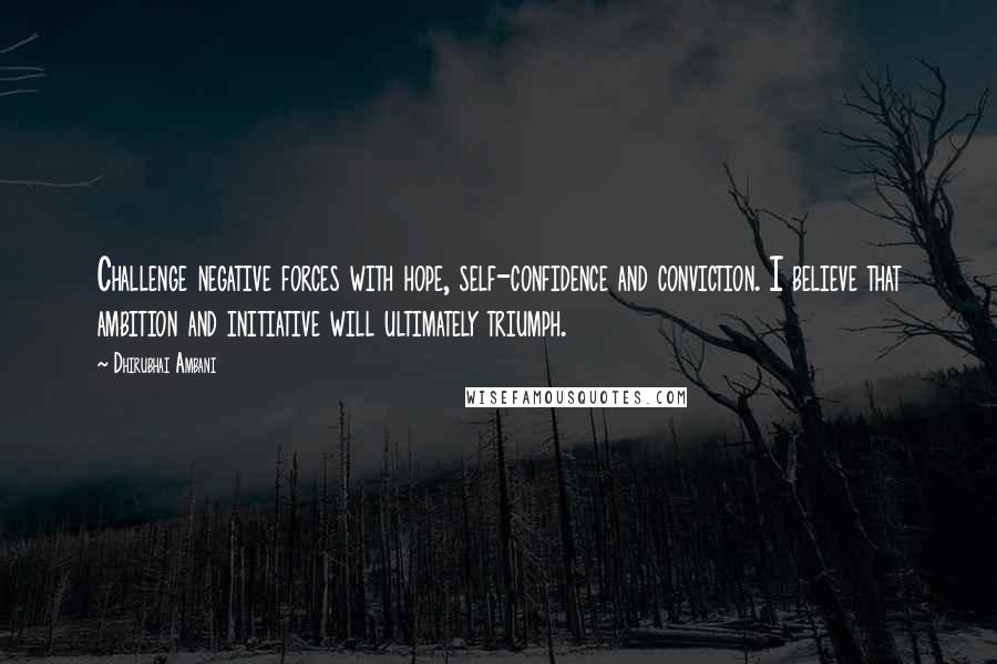 Dhirubhai Ambani Quotes: Challenge negative forces with hope, self-confidence and conviction. I believe that ambition and initiative will ultimately triumph.