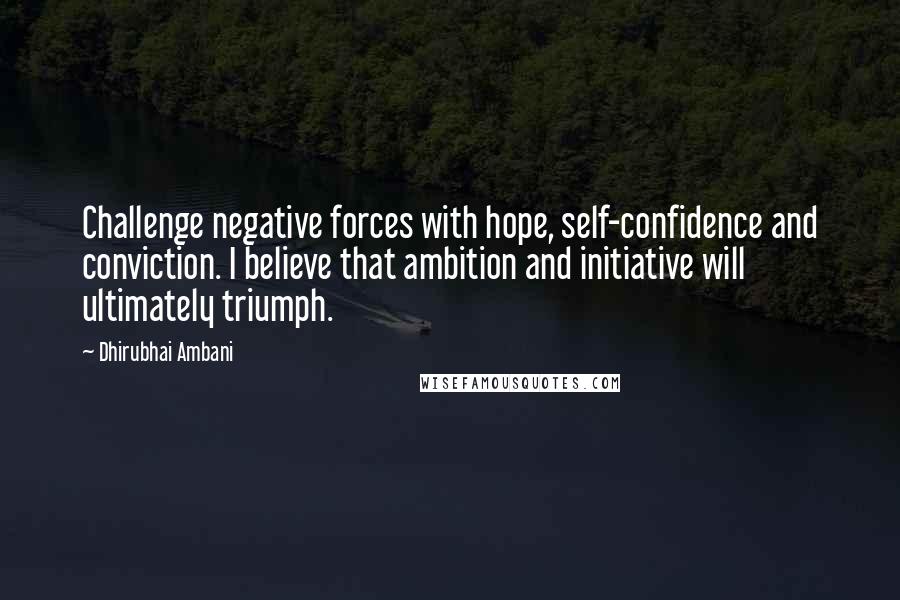 Dhirubhai Ambani Quotes: Challenge negative forces with hope, self-confidence and conviction. I believe that ambition and initiative will ultimately triumph.