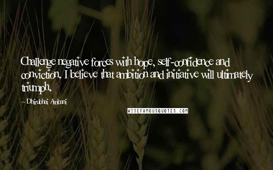 Dhirubhai Ambani Quotes: Challenge negative forces with hope, self-confidence and conviction. I believe that ambition and initiative will ultimately triumph.