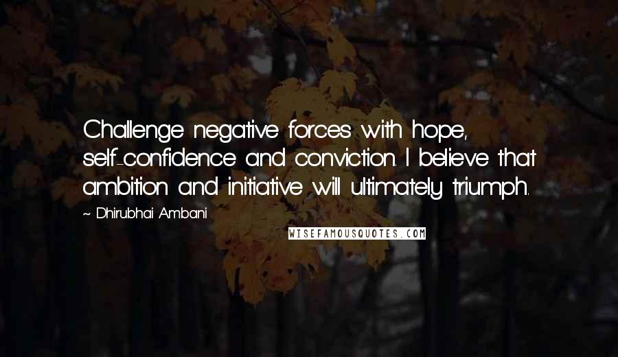 Dhirubhai Ambani Quotes: Challenge negative forces with hope, self-confidence and conviction. I believe that ambition and initiative will ultimately triumph.