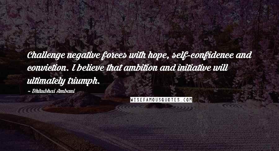 Dhirubhai Ambani Quotes: Challenge negative forces with hope, self-confidence and conviction. I believe that ambition and initiative will ultimately triumph.