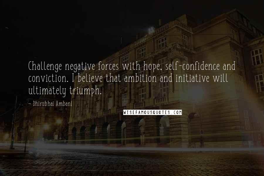 Dhirubhai Ambani Quotes: Challenge negative forces with hope, self-confidence and conviction. I believe that ambition and initiative will ultimately triumph.