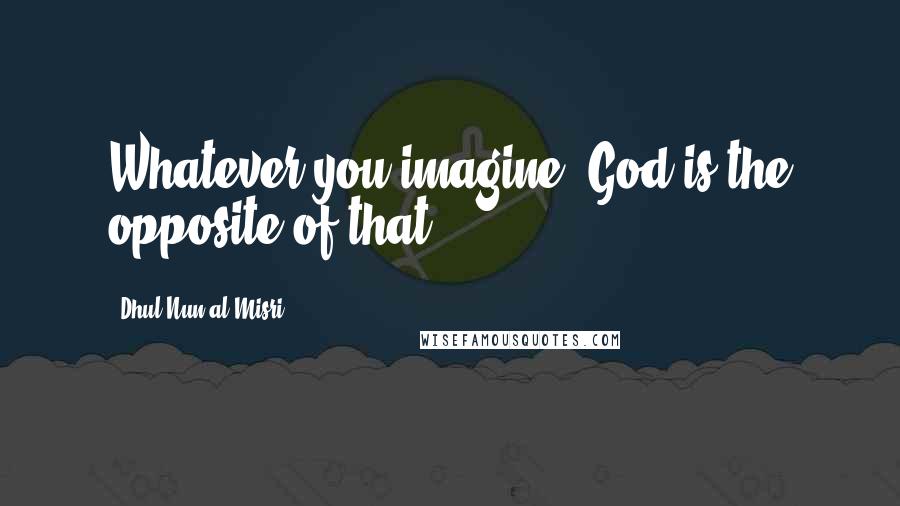 Dhul-Nun Al-Misri Quotes: Whatever you imagine, God is the opposite of that.