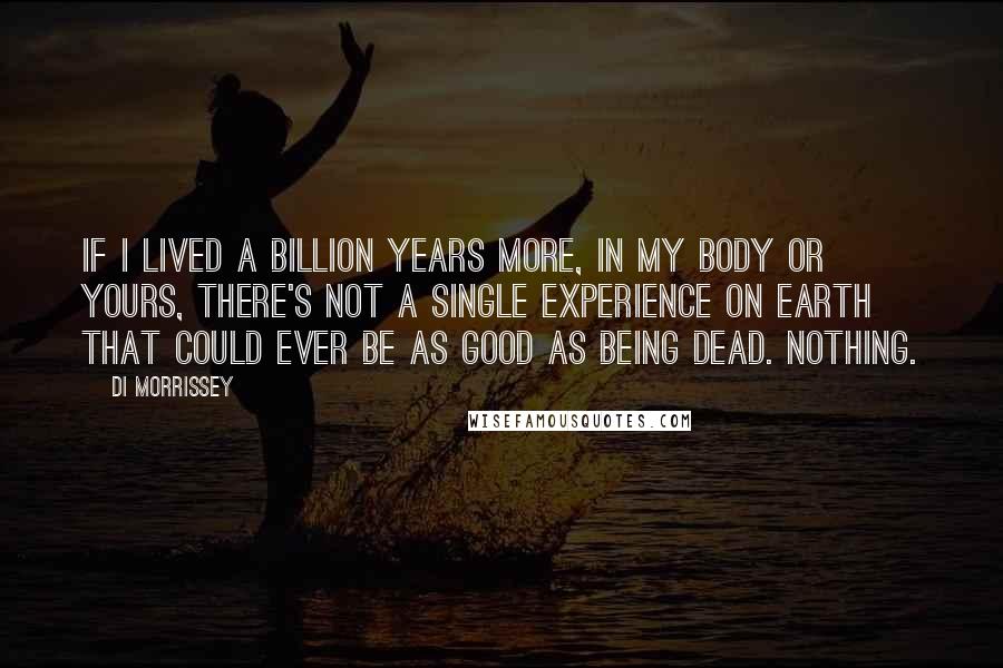 Di Morrissey Quotes: If I lived a billion years more, in my body or yours, there's not a single experience on Earth that could ever be as good as being dead. Nothing.