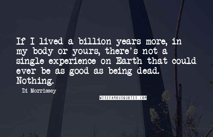 Di Morrissey Quotes: If I lived a billion years more, in my body or yours, there's not a single experience on Earth that could ever be as good as being dead. Nothing.