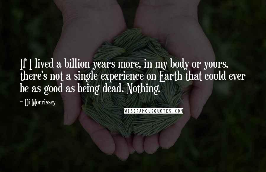 Di Morrissey Quotes: If I lived a billion years more, in my body or yours, there's not a single experience on Earth that could ever be as good as being dead. Nothing.