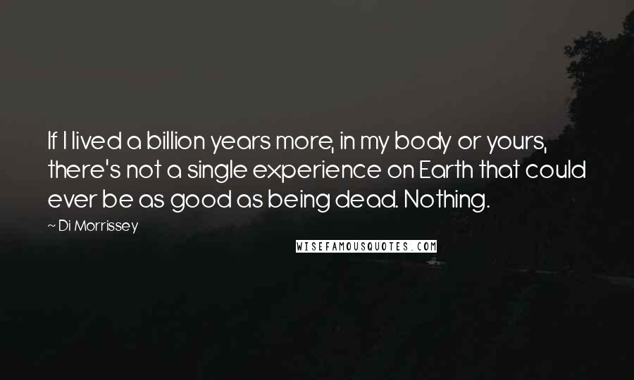 Di Morrissey Quotes: If I lived a billion years more, in my body or yours, there's not a single experience on Earth that could ever be as good as being dead. Nothing.
