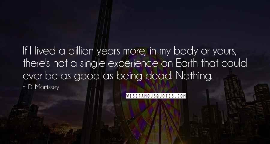 Di Morrissey Quotes: If I lived a billion years more, in my body or yours, there's not a single experience on Earth that could ever be as good as being dead. Nothing.