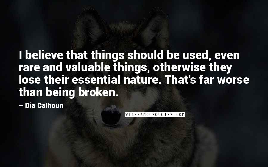 Dia Calhoun Quotes: I believe that things should be used, even rare and valuable things, otherwise they lose their essential nature. That's far worse than being broken.