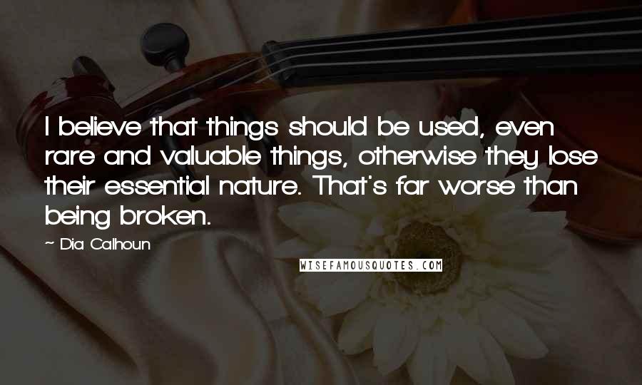 Dia Calhoun Quotes: I believe that things should be used, even rare and valuable things, otherwise they lose their essential nature. That's far worse than being broken.