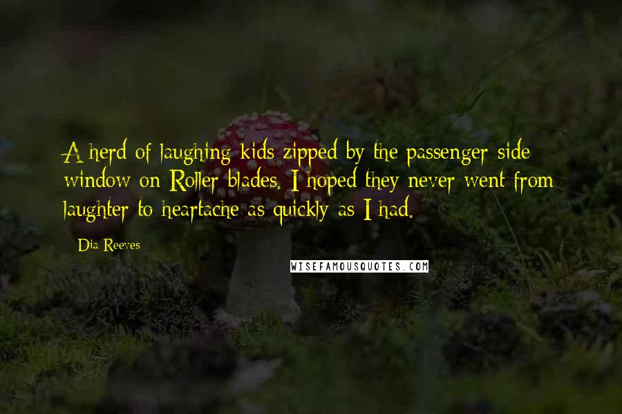 Dia Reeves Quotes: A herd of laughing kids zipped by the passenger-side window on Roller-blades. I hoped they never went from laughter to heartache as quickly as I had.