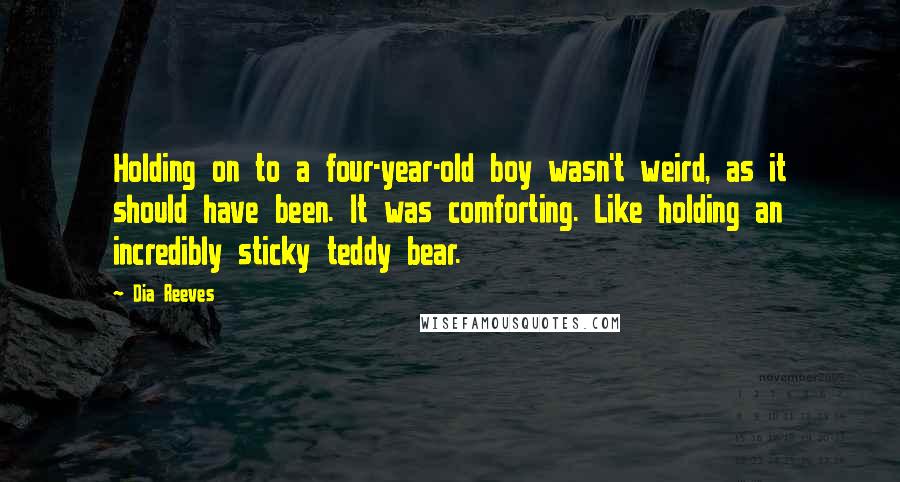 Dia Reeves Quotes: Holding on to a four-year-old boy wasn't weird, as it should have been. It was comforting. Like holding an incredibly sticky teddy bear.