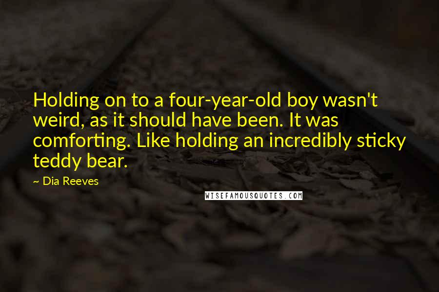 Dia Reeves Quotes: Holding on to a four-year-old boy wasn't weird, as it should have been. It was comforting. Like holding an incredibly sticky teddy bear.