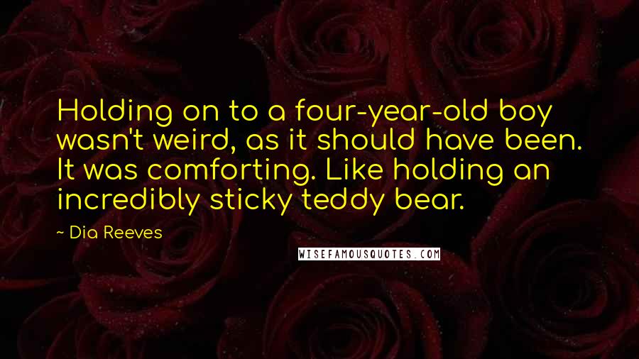 Dia Reeves Quotes: Holding on to a four-year-old boy wasn't weird, as it should have been. It was comforting. Like holding an incredibly sticky teddy bear.