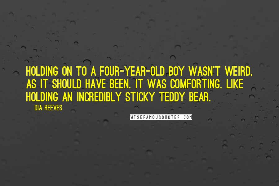 Dia Reeves Quotes: Holding on to a four-year-old boy wasn't weird, as it should have been. It was comforting. Like holding an incredibly sticky teddy bear.